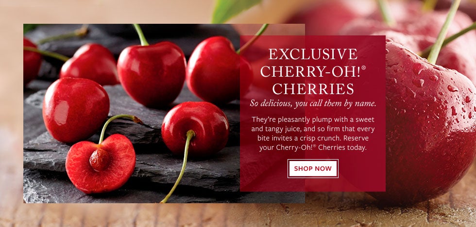 Exclusive Cherry-Oh!&reg; Cherries. So delicious, you call tehm by name.  They&rsquo;re pleasantly plump with a sweet and tangy juice, and so firm that every bite invites a crisp crunch. Reserve your Cherry-Oh!&reg; Cherries today. Shop Now.